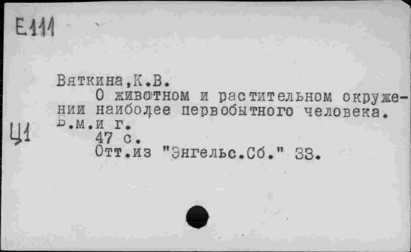 ﻿Е414
ці
Вяткина,К.В.
О животном и растительном окружении наиболее первобытного человека, ь.м.и г.
47 с.
Отт.из "Энгельс.Сб." 33.